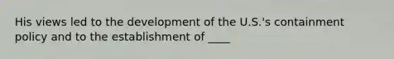 His views led to the development of the U.S.'s containment policy and to the establishment of ____