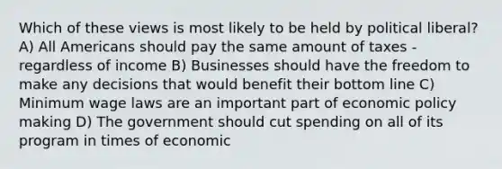 Which of these views is most likely to be held by political liberal? A) All Americans should pay the same amount of taxes - regardless of income B) Businesses should have the freedom to make any decisions that would benefit their bottom line C) Minimum wage laws are an important part of economic policy making D) The government should cut spending on all of its program in times of economic