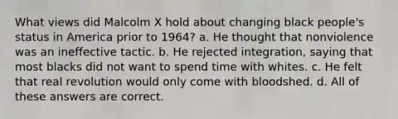 What views did Malcolm X hold about changing black people's status in America prior to 1964? a. He thought that nonviolence was an ineffective tactic. b. He rejected integration, saying that most blacks did not want to spend time with whites. c. He felt that real revolution would only come with bloodshed. d. All of these answers are correct.