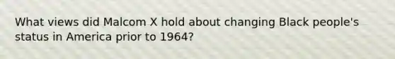 What views did Malcom X hold about changing Black people's status in America prior to 1964?