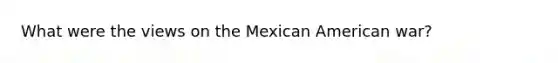 What were the views on the Mexican American war?