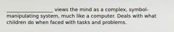 ___________________ views the mind as a complex, symbol-manipulating system, much like a computer. Deals with what children do when faced with tasks and problems.