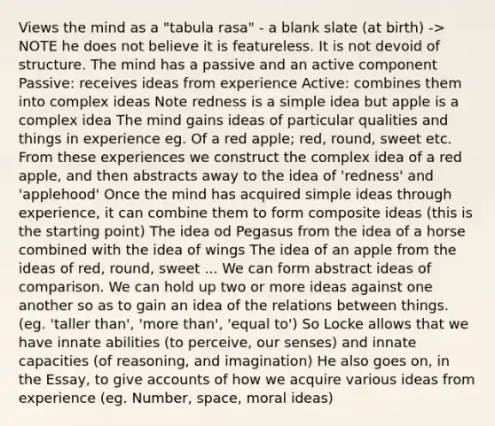 Views the mind as a "tabula rasa" - a blank slate (at birth) -> NOTE he does not believe it is featureless. It is not devoid of structure. The mind has a passive and an active component Passive: receives ideas from experience Active: combines them into complex ideas Note redness is a simple idea but apple is a complex idea The mind gains ideas of particular qualities and things in experience eg. Of a red apple; red, round, sweet etc. From these experiences we construct the complex idea of a red apple, and then abstracts away to the idea of 'redness' and 'applehood' Once the mind has acquired simple ideas through experience, it can combine them to form composite ideas (this is the starting point) The idea od Pegasus from the idea of a horse combined with the idea of wings The idea of an apple from the ideas of red, round, sweet ... We can form abstract ideas of comparison. We can hold up two or more ideas against one another so as to gain an idea of the relations between things. (eg. 'taller than', 'more than', 'equal to') So Locke allows that we have innate abilities (to perceive, our senses) and innate capacities (of reasoning, and imagination) He also goes on, in the Essay, to give accounts of how we acquire various ideas from experience (eg. Number, space, moral ideas)