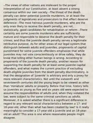 --The views of other nations are irrelevant to the proper interpretation of our Constitution, at least absent a strong consensus within our own society --The threat of the death penalty can deter potential juvenile murderers, or at least the judgments of legislatures and prosecutors to that effect deserve deference --The most heinous juvenile murderers, who are the only ones likely to receive the death penalty, are not, statistically, good candidates for rehabilitation or reform --There certainly are some juvenile murderers who are sufficiently mature and responsible to deserve the death penalty for their crimes, and thus the juvenile death penalty serves a legitimate retributive purpose. As for other areas of our legal system that distinguish between adults and juveniles, proponents of capital punishment for some juvenile offenders emphasize that while juveniles may not vote conscientiously or drive safely, they do know that killing other human beings is wrong. According to proponents of the juvenile death penalty, another reason for supporting the death penalty for at least some juvenile capital offenders, and what makes the current practice of excluding death-eligible juveniles from the death penalty discriminatory, is that the designation of 'juvenile' is arbitrary and only a proxy for more relevant characteristics. Not until the sixteenth and seventeenth centuries did the young begin to be viewed as other than 'miniature' adults or property. Before that time, history tells us juveniles as young as five and six years old were expected to assume the responsibilities of adults and, when they violated the law, were subject to the same criminal sanctions as adults. Moreover, it is asked whether there is a significant difference in regard to any relevant social characteristics between a 17- and 18-year-old, other than what has been created by law? Is it really meaningful to consider a 17-year-old a juvenile and an 18-year-old an adult? This area is one where reasonable people might disagree.