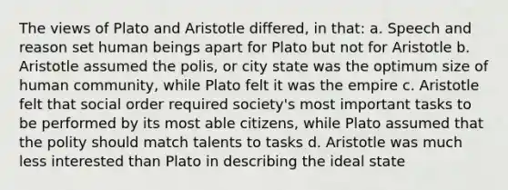 The views of Plato and Aristotle differed, in that: a. Speech and reason set human beings apart for Plato but not for Aristotle b. Aristotle assumed the polis, or city state was the optimum size of human community, while Plato felt it was the empire c. Aristotle felt that social order required society's most important tasks to be performed by its most able citizens, while Plato assumed that the polity should match talents to tasks d. Aristotle was much less interested than Plato in describing the ideal state