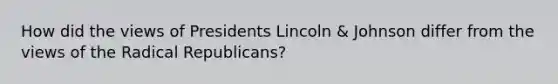 How did the views of Presidents Lincoln & Johnson differ from the views of the Radical Republicans?