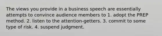 The views you provide in a business speech are essentially attempts to convince audience members to 1. adopt the PREP method. 2. listen to the attention-getters. 3. commit to some type of risk. 4. suspend judgment.