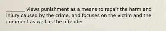 ________ views punishment as a means to repair the harm and injury caused by the crime, and focuses on the victim and the comment as well as the offender