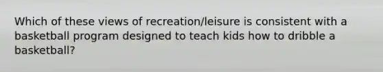 Which of these views of recreation/leisure is consistent with a basketball program designed to teach kids how to dribble a basketball?