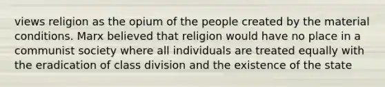 views religion as the opium of the people created by the material conditions. Marx believed that religion would have no place in a communist society where all individuals are treated equally with the eradication of class division and the existence of the state