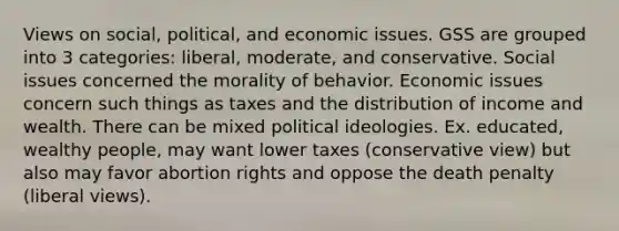 Views on social, political, and economic issues. GSS are grouped into 3 categories: liberal, moderate, and conservative. Social issues concerned the morality of behavior. Economic issues concern such things as taxes and the distribution of income and wealth. There can be mixed political ideologies. Ex. educated, wealthy people, may want lower taxes (conservative view) but also may favor abortion rights and oppose the death penalty (liberal views).