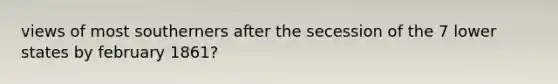 views of most southerners after the secession of the 7 lower states by february 1861?
