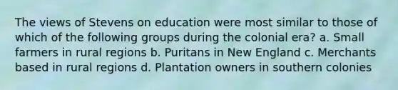 The views of Stevens on education were most similar to those of which of the following groups during the colonial era? a. Small farmers in rural regions b. Puritans in New England c. Merchants based in rural regions d. Plantation owners in southern colonies