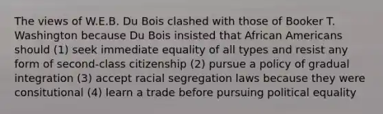 The views of W.E.B. Du Bois clashed with those of Booker T. Washington because Du Bois insisted that African Americans should (1) seek immediate equality of all types and resist any form of second-class citizenship (2) pursue a policy of gradual integration (3) accept racial segregation laws because they were consitutional (4) learn a trade before pursuing political equality