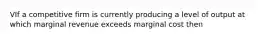 VIf a competitive firm is currently producing a level of output at which marginal revenue exceeds marginal cost then