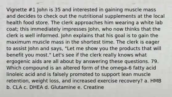 Vignette #1 John is 35 and interested in gaining muscle mass and decides to check out the nutritional supplements at the local health food store. The clerk approaches him wearing a white lab coat; this immediately impresses John, who now thinks that the clerk is well informed. John explains that his goal is to gain the maximum muscle mass in the shortest time. The clerk is eager to assist John and says, "Let me show you the products that will benefit you most." Let's see if the clerk really knows what ergogenic aids are all about by answering these questions. 79. Which compound is an altered form of the omega-6 fatty acid linoleic acid and is falsely promoted to support lean muscle retention, weight loss, and increased exercise recovery? a. HMB b. CLA c. DHEA d. Glutamine e. Creatine