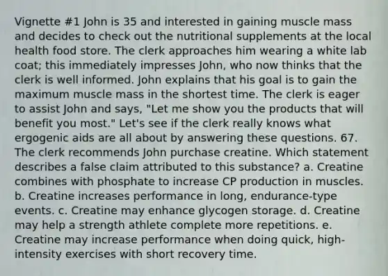 Vignette #1 John is 35 and interested in gaining muscle mass and decides to check out the nutritional supplements at the local health food store. The clerk approaches him wearing a white lab coat; this immediately impresses John, who now thinks that the clerk is well informed. John explains that his goal is to gain the maximum muscle mass in the shortest time. The clerk is eager to assist John and says, "Let me show you the products that will benefit you most." Let's see if the clerk really knows what ergogenic aids are all about by answering these questions. 67. The clerk recommends John purchase creatine. Which statement describes a false claim attributed to this substance? a. Creatine combines with phosphate to increase CP production in muscles. b. Creatine increases performance in long, endurance-type events. c. Creatine may enhance glycogen storage. d. Creatine may help a strength athlete complete more repetitions. e. Creatine may increase performance when doing quick, high-intensity exercises with short recovery time.