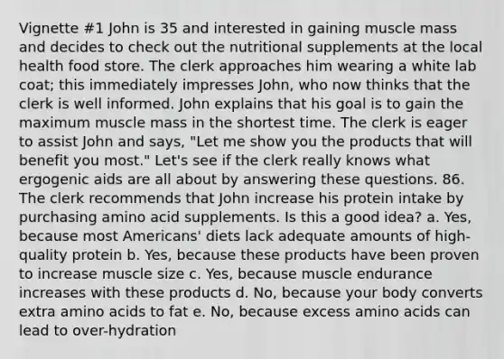 Vignette #1 John is 35 and interested in gaining muscle mass and decides to check out the nutritional supplements at the local health food store. The clerk approaches him wearing a white lab coat; this immediately impresses John, who now thinks that the clerk is well informed. John explains that his goal is to gain the maximum muscle mass in the shortest time. The clerk is eager to assist John and says, "Let me show you the products that will benefit you most." Let's see if the clerk really knows what ergogenic aids are all about by answering these questions. 86. The clerk recommends that John increase his protein intake by purchasing amino acid supplements. Is this a good idea? a. Yes, because most Americans' diets lack adequate amounts of high-quality protein b. Yes, because these products have been proven to increase muscle size c. Yes, because muscle endurance increases with these products d. No, because your body converts extra amino acids to fat e. No, because excess amino acids can lead to over-hydration