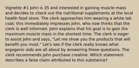 Vignette #1 John is 35 and interested in gaining muscle mass and decides to check out the nutritional supplements at the local health food store. The clerk approaches him wearing a white lab coat; this immediately impresses John, who now thinks that the clerk is well informed. John explains that his goal is to gain the maximum muscle mass in the shortest time. The clerk is eager to assist John and says, "Let me show you the products that will benefit you most." Let's see if the clerk really knows what ergogenic aids are all about by answering these questions. The clerk recommends John purchase creatine. Which statement describes a false claim attributed to this substance?