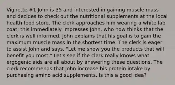 Vignette #1 John is 35 and interested in gaining muscle mass and decides to check out the nutritional supplements at the local health food store. The clerk approaches him wearing a white lab coat; this immediately impresses John, who now thinks that the clerk is well informed. John explains that his goal is to gain the maximum muscle mass in the shortest time. The clerk is eager to assist John and says, "Let me show you the products that will benefit you most." Let's see if the clerk really knows what ergogenic aids are all about by answering these questions. The clerk recommends that John increase his protein intake by purchasing amino acid supplements. Is this a good idea?