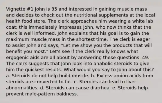 Vignette #1 John is 35 and interested in gaining muscle mass and decides to check out the nutritional supplements at the local health food store. The clerk approaches him wearing a white lab coat; this immediately impresses John, who now thinks that the clerk is well informed. John explains that his goal is to gain the maximum muscle mass in the shortest time. The clerk is eager to assist John and says, "Let me show you the products that will benefit you most." Let's see if the clerk really knows what ergogenic aids are all about by answering these questions. 49. The clerk suggests that John look into anabolic steroids to give him the quickest results. What would you say to John about this? a. Steroids do not help build muscle. b. Excess amino acids from steroids are converted to fat. c. Steroids can lead to liver abnormalities. d. Steroids can cause diarrhea. e. Steroids help prevent male-pattern baldness.