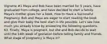 Vignette #1 Maya and Bob have been married for 5 years, have graduated from college, and have decided to start a family. Maya's mother gives her a book, How to Have a Successful Pregnancy. Bob and Maya are eager to start reading the book and give their baby the best start in life possible. Let's see how much you already know by answering the following questions. 63. Finally, Maya is pregnant, but she and Bob decide to wait until the 14th week of gestation before telling family and friends. What stage of pregnancy is Maya in?