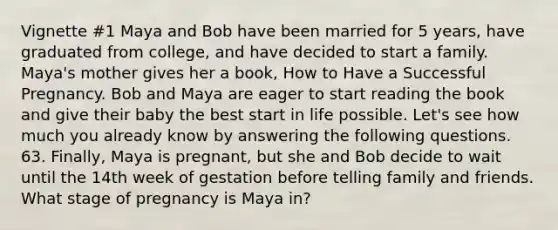 Vignette #1 Maya and Bob have been married for 5 years, have graduated from college, and have decided to start a family. Maya's mother gives her a book, How to Have a Successful Pregnancy. Bob and Maya are eager to start reading the book and give their baby the best start in life possible. Let's see how much you already know by answering the following questions. 63. Finally, Maya is pregnant, but she and Bob decide to wait until the 14th week of gestation before telling family and friends. What stage of pregnancy is Maya in?