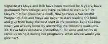 Vignette #1 Maya and Bob have been married for 5 years, have graduated from college, and have decided to start a family. Maya's mother gives her a book, How to Have a Successful Pregnancy. Bob and Maya are eager to start reading the book and give their baby the best start in life possible. Let's see how much you already know by answering the following questions. 33. Maya takes Accutane (isotretinoin) for acne and hopes to continue using it during her pregnancy. What advice would you give her?