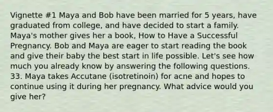 Vignette #1 Maya and Bob have been married for 5 years, have graduated from college, and have decided to start a family. Maya's mother gives her a book, How to Have a Successful Pregnancy. Bob and Maya are eager to start reading the book and give their baby the best start in life possible. Let's see how much you already know by answering the following questions. 33. Maya takes Accutane (isotretinoin) for acne and hopes to continue using it during her pregnancy. What advice would you give her?