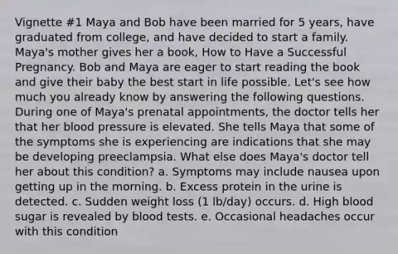 Vignette #1 Maya and Bob have been married for 5 years, have graduated from college, and have decided to start a family. Maya's mother gives her a book, How to Have a Successful Pregnancy. Bob and Maya are eager to start reading the book and give their baby the best start in life possible. Let's see how much you already know by answering the following questions. During one of Maya's prenatal appointments, the doctor tells her that her blood pressure is elevated. She tells Maya that some of the symptoms she is experiencing are indications that she may be developing preeclampsia. What else does Maya's doctor tell her about this condition? a. Symptoms may include nausea upon getting up in the morning. b. Excess protein in the urine is detected. c. Sudden weight loss (1 lb/day) occurs. d. High blood sugar is revealed by blood tests. e. Occasional headaches occur with this condition