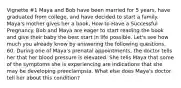 Vignette #1 Maya and Bob have been married for 5 years, have graduated from college, and have decided to start a family. Maya's mother gives her a book, How to Have a Successful Pregnancy. Bob and Maya are eager to start reading the book and give their baby the best start in life possible. Let's see how much you already know by answering the following questions. 60. During one of Maya's prenatal appointments, the doctor tells her that her blood pressure is elevated. She tells Maya that some of the symptoms she is experiencing are indications that she may be developing preeclampsia. What else does Maya's doctor tell her about this condition?