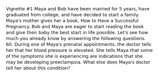 Vignette #1 Maya and Bob have been married for 5 years, have graduated from college, and have decided to start a family. Maya's mother gives her a book, How to Have a Successful Pregnancy. Bob and Maya are eager to start reading the book and give their baby the best start in life possible. Let's see how much you already know by answering the following questions. 60. During one of Maya's prenatal appointments, the doctor tells her that her blood pressure is elevated. She tells Maya that some of the symptoms she is experiencing are indications that she may be developing preeclampsia. What else does Maya's doctor tell her about this condition?