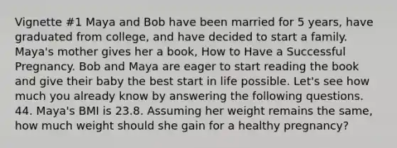 Vignette #1 Maya and Bob have been married for 5 years, have graduated from college, and have decided to start a family. Maya's mother gives her a book, How to Have a Successful Pregnancy. Bob and Maya are eager to start reading the book and give their baby the best start in life possible. Let's see how much you already know by answering the following questions. 44. Maya's BMI is 23.8. Assuming her weight remains the same, how much weight should she gain for a healthy pregnancy?