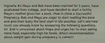 Vignette #1 Maya and Bob have been married for 5 years, have graduated from college, and have decided to start a family. Maya's mother gives her a book, How to Have a Successful Pregnancy. Bob and Maya are eager to start reading the book and give their baby the best start in life possible. Let's see how much you already know by answering the following questions. 42. Bob is concerned about Maya and urges her to start eating more food, especially high-fat foods. Which recommendation about weight gain during pregnancy is correct?