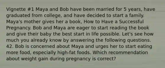 Vignette #1 Maya and Bob have been married for 5 years, have graduated from college, and have decided to start a family. Maya's mother gives her a book, How to Have a Successful Pregnancy. Bob and Maya are eager to start reading the book and give their baby the best start in life possible. Let's see how much you already know by answering the following questions. 42. Bob is concerned about Maya and urges her to start eating more food, especially high-fat foods. Which recommendation about weight gain during pregnancy is correct?