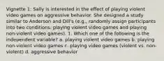 Vignette 1: Sally is interested in the effect of playing violent video games on aggressive behavior. She designed a study similar to Anderson and Dill's (e.g., randomly assign participants into two conditions: playing violent video games and playing non-violent video games). 1. Which one of the following is the independent variable? a. playing violent video games b. playing non-violent video games c. playing video games (violent vs. non-violent) d. aggressive behavior