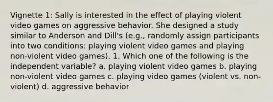 Vignette 1: Sally is interested in the effect of playing violent video games on aggressive behavior. She designed a study similar to Anderson and Dill's (e.g., randomly assign participants into two conditions: playing violent video games and playing non-violent video games). 1. Which one of the following is the independent variable? a. playing violent video games b. playing non-violent video games c. playing video games (violent vs. non-violent) d. aggressive behavior