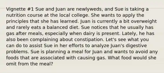 Vignette #1 Sue and Juan are newlyweds, and Sue is taking a nutrition course at the local college. She wants to apply the principles that she has learned. Juan is currently a bit overweight and rarely eats a balanced diet. Sue notices that he usually has gas after meals, especially when dairy is present. Lately, he has also been complaining about constipation. Let's see what you can do to assist Sue in her efforts to analyze Juan's digestive problems. Sue is planning a meal for Juan and wants to avoid any foods that are associated with causing gas. What food would she omit from the meal?​