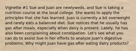 Vignette #1 Sue and Juan are newlyweds, and Sue is taking a nutrition course at the local college. She wants to apply the principles that she has learned. Juan is currently a bit overweight and rarely eats a balanced diet. Sue notices that he usually has gas after meals, especially when dairy is present. Lately, he has also been complaining about constipation. Let's see what you can do to assist Sue in her efforts to analyze Juan's digestive problems. Why might Juan have gas after eating dairy products?