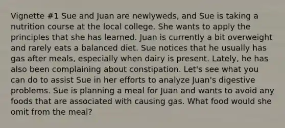 Vignette #1 Sue and Juan are newlyweds, and Sue is taking a nutrition course at the local college. She wants to apply the principles that she has learned. Juan is currently a bit overweight and rarely eats a balanced diet. Sue notices that he usually has gas after meals, especially when dairy is present. Lately, he has also been complaining about constipation. Let's see what you can do to assist Sue in her efforts to analyze Juan's digestive problems. Sue is planning a meal for Juan and wants to avoid any foods that are associated with causing gas. What food would she omit from the meal?