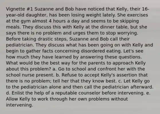 Vignette #1 Suzanne and Bob have noticed that Kelly, their 16-year-old daughter, has been losing weight lately. She exercises at the gym almost 4 hours a day and seems to be skipping meals. They discuss this with Kelly at the dinner table, but she says there is no problem and urges them to stop worrying. Before taking drastic steps, Suzanne and Bob call their pediatrician. They discuss what has been going on with Kelly and begin to gather facts concerning disordered eating. Let's see how much they have learned by answering these questions. What would be the best way for the parents to approach Kelly about this problem? a. Go to school and confront her with the school nurse present. b. Refuse to accept Kelly's assertion that there is no problem; tell her that they know best. c. Let Kelly go to the pediatrician alone and then call the pediatrician afterward. d. Enlist the help of a reputable counselor before intervening. e. Allow Kelly to work through her own problems without intervening.