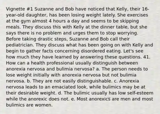 Vignette #1 Suzanne and Bob have noticed that Kelly, their 16-year-old daughter, has been losing weight lately. She exercises at the gym almost 4 hours a day and seems to be skipping meals. They discuss this with Kelly at the dinner table, but she says there is no problem and urges them to stop worrying. Before taking drastic steps, Suzanne and Bob call their pediatrician. They discuss what has been going on with Kelly and begin to gather facts concerning disordered eating. Let's see how much they have learned by answering these questions. 41. How can a health professional usually distinguish between anorexia nervosa and bulimia nervosa? a. The person needs to lose weight initially with anorexia nervosa but not bulimia nervosa. b. They are not easily distinguishable. c. Anorexia nervosa leads to an emaciated look, while bulimics may be at their desirable weight. d. The bulimic usually has low self-esteem while the anorexic does not. e. Most anorexics are men and most bulimics are women.