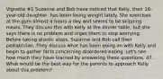 Vignette #1 Suzanne and Bob have noticed that Kelly, their 16-year-old daughter, has been losing weight lately. She exercises at the gym almost 4 hours a day and seems to be skipping meals. They discuss this with Kelly at the dinner table, but she says there is no problem and urges them to stop worrying. Before taking drastic steps, Suzanne and Bob call their pediatrician. They discuss what has been going on with Kelly and begin to gather facts concerning disordered eating. Let's see how much they have learned by answering these questions. 47. What would be the best way for the parents to approach Kelly about this problem?