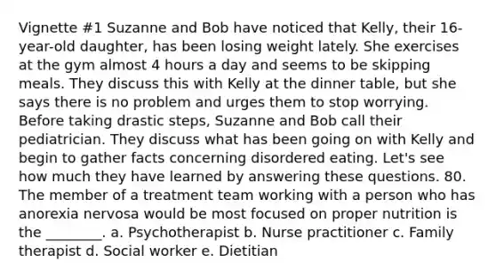 Vignette #1 Suzanne and Bob have noticed that Kelly, their 16-year-old daughter, has been losing weight lately. She exercises at the gym almost 4 hours a day and seems to be skipping meals. They discuss this with Kelly at the dinner table, but she says there is no problem and urges them to stop worrying. Before taking drastic steps, Suzanne and Bob call their pediatrician. They discuss what has been going on with Kelly and begin to gather facts concerning disordered eating. Let's see how much they have learned by answering these questions. 80. The member of a treatment team working with a person who has anorexia nervosa would be most focused on proper nutrition is the ________. a. Psychotherapist b. Nurse practitioner c. Family therapist d. Social worker e. Dietitian