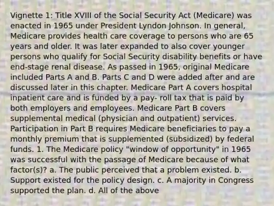 Vignette 1: Title XVIII of the Social Security Act (Medicare) was enacted in 1965 under President Lyndon Johnson. In general, Medicare provides health care coverage to persons who are 65 years and older. It was later expanded to also cover younger persons who qualify for Social Security disability benefits or have end-stage renal disease. As passed in 1965, original Medicare included Parts A and B. Parts C and D were added after and are discussed later in this chapter. Medicare Part A covers hospital inpatient care and is funded by a pay- roll tax that is paid by both employers and employees. Medicare Part B covers supplemental medical (physician and outpatient) services. Participation in Part B requires Medicare beneficiaries to pay a monthly premium that is supplemented (subsidized) by federal funds. 1. The Medicare policy "window of opportunity" in 1965 was successful with the passage of Medicare because of what factor(s)? a. The public perceived that a problem existed. b. Support existed for the policy design. c. A majority in Congress supported the plan. d. All of the above