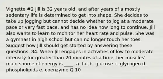 Vignette #2 Jill is 32 years old, and after years of a mostly sedentary life is determined to get into shape. She decides to take up jogging but cannot decide whether to jog at a moderate pace or very fast pace, and has no idea how long to continue. Jill also wants to learn to monitor her heart rate and pulse. She was a gymnast in high school but can no longer touch her toes. Suggest how Jill should get started by answering these questions. 84. When Jill engages in activities of low to moderate intensity for greater than 20 minutes at a time, her muscles' main source of energy is ____. a. fat b. glucose c. glycogen d. phospholipids e. coenzyme Q 10