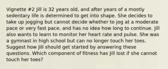 Vignette #2 Jill is 32 years old, and after years of a mostly sedentary life is determined to get into shape. She decides to take up jogging but cannot decide whether to jog at a moderate pace or very fast pace, and has no idea how long to continue. Jill also wants to learn to monitor her heart rate and pulse. She was a gymnast in high school but can no longer touch her toes. Suggest how Jill should get started by answering these questions. Which component of fitness has Jill lost if she cannot touch her toes?