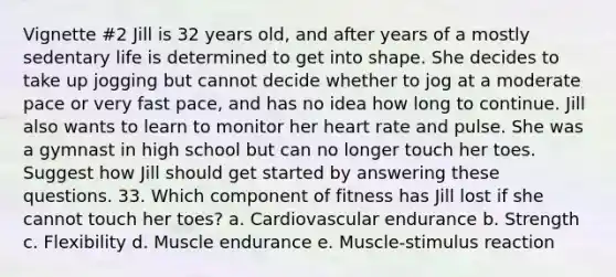 Vignette #2 Jill is 32 years old, and after years of a mostly sedentary life is determined to get into shape. She decides to take up jogging but cannot decide whether to jog at a moderate pace or very fast pace, and has no idea how long to continue. Jill also wants to learn to monitor her heart rate and pulse. She was a gymnast in high school but can no longer touch her toes. Suggest how Jill should get started by answering these questions. 33. Which component of fitness has Jill lost if she cannot touch her toes? a. Cardiovascular endurance b. Strength c. Flexibility d. Muscle endurance e. Muscle-stimulus reaction