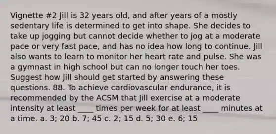 Vignette #2 Jill is 32 years old, and after years of a mostly sedentary life is determined to get into shape. She decides to take up jogging but cannot decide whether to jog at a moderate pace or very fast pace, and has no idea how long to continue. Jill also wants to learn to monitor her heart rate and pulse. She was a gymnast in high school but can no longer touch her toes. Suggest how Jill should get started by answering these questions. 88. To achieve cardiovascular endurance, it is recommended by the ACSM that Jill exercise at a moderate intensity at least ____ times per week for at least ____ minutes at a time. a. 3; 20 b. 7; 45 c. 2; 15 d. 5; 30 e. 6; 15