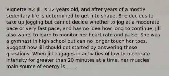 Vignette #2 Jill is 32 years old, and after years of a mostly sedentary life is determined to get into shape. She decides to take up jogging but cannot decide whether to jog at a moderate pace or very fast pace, and has no idea how long to continue. Jill also wants to learn to monitor her heart rate and pulse. She was a gymnast in high school but can no longer touch her toes. Suggest how Jill should get started by answering these questions. When Jill engages in activities of low to moderate intensity for greater than 20 minutes at a time, her muscles' main source of energy is ____.